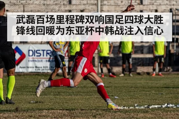 武磊百场里程碑双响国足四球大胜 锋线回暖为东亚杯中韩战注入信心